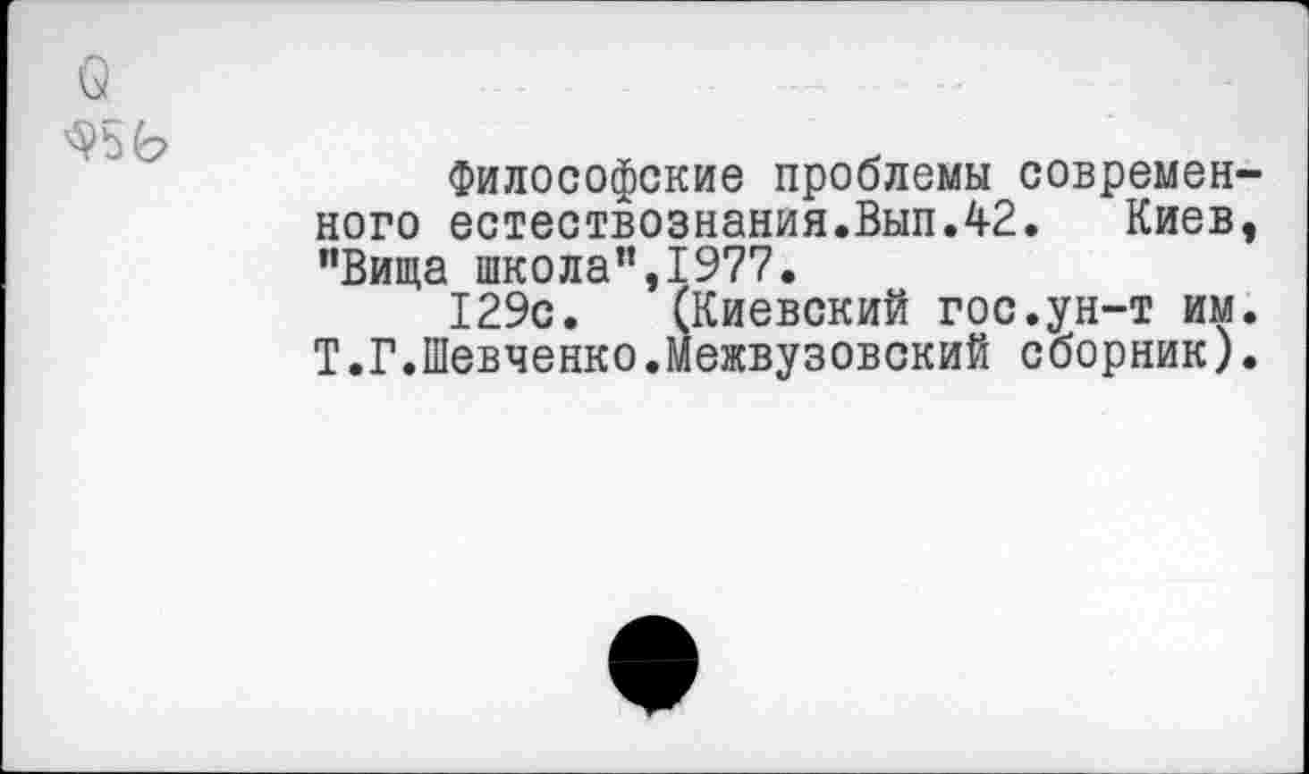 ﻿о
Философские проблемы современного естествознания.Вып.42. Киев, "Вища школа”,1977.
129с. (Киевский гос.ун-т им. Т.Г.Шевченко.Межвузовский сборник).